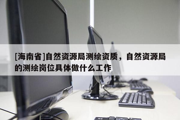 [海南省]自然資源局測繪資質(zhì)，自然資源局的測繪崗位具體做什么工作