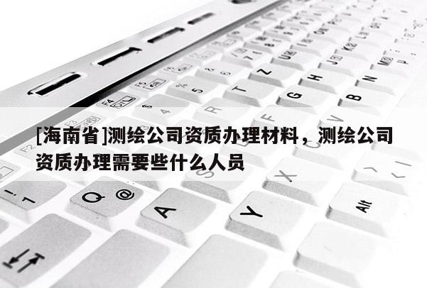 [海南省]測繪公司資質辦理材料，測繪公司資質辦理需要些什么人員