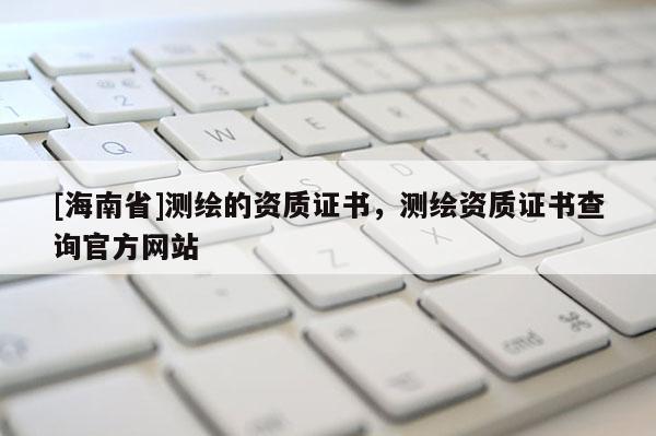 [海南省]測繪的資質證書，測繪資質證書查詢官方網站
