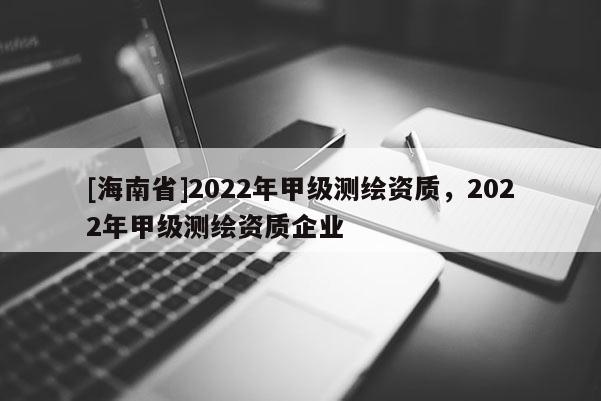 [海南省]2022年甲級測繪資質，2022年甲級測繪資質企業