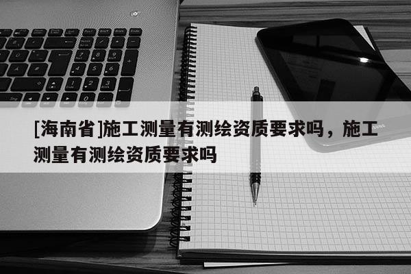 [海南省]施工測量有測繪資質(zhì)要求嗎，施工測量有測繪資質(zhì)要求嗎