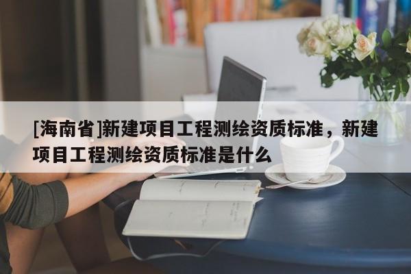 [海南省]新建項目工程測繪資質標準，新建項目工程測繪資質標準是什么