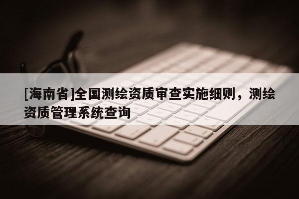 [海南省]全國測繪資質審查實施細則，測繪資質管理系統查詢