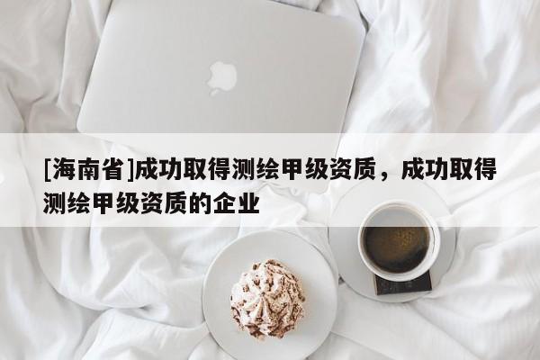 [海南省]成功取得測繪甲級資質，成功取得測繪甲級資質的企業