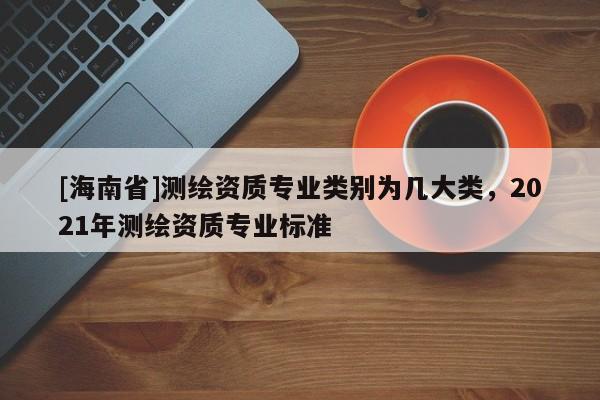 [海南省]測繪資質專業類別為幾大類，2021年測繪資質專業標準