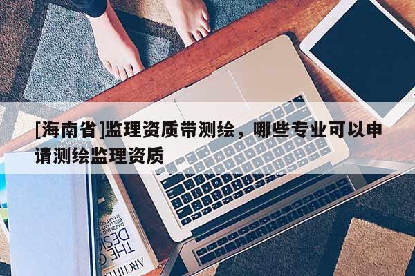 [海南省]監理資質帶測繪，哪些專業可以申請測繪監理資質