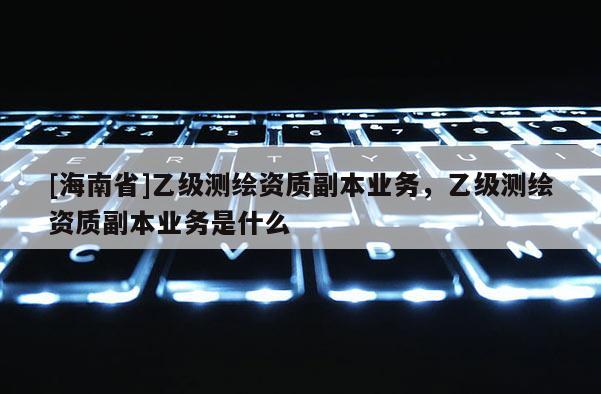 [海南省]乙級(jí)測(cè)繪資質(zhì)副本業(yè)務(wù)，乙級(jí)測(cè)繪資質(zhì)副本業(yè)務(wù)是什么