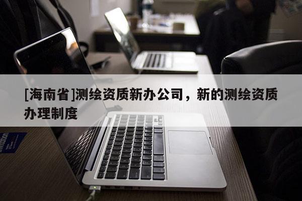 [海南省]測繪資質新辦公司，新的測繪資質辦理制度