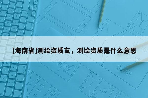 [海南省]測繪資質友，測繪資質是什么意思