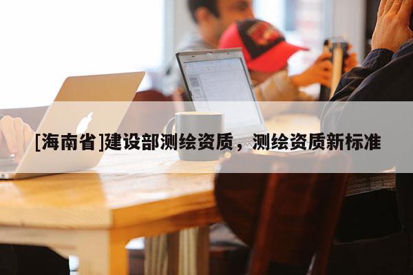 [海南省]建設(shè)部測繪資質(zhì)，測繪資質(zhì)新標(biāo)準(zhǔn)