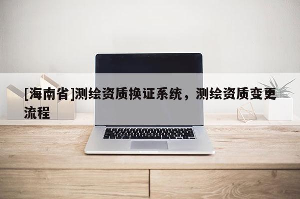 [海南省]測繪資質換證系統，測繪資質變更流程