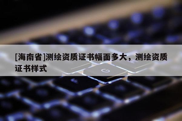 [海南省]測繪資質證書幅面多大，測繪資質證書樣式