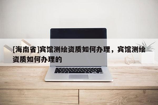 [海南省]賓館測繪資質如何辦理，賓館測繪資質如何辦理的