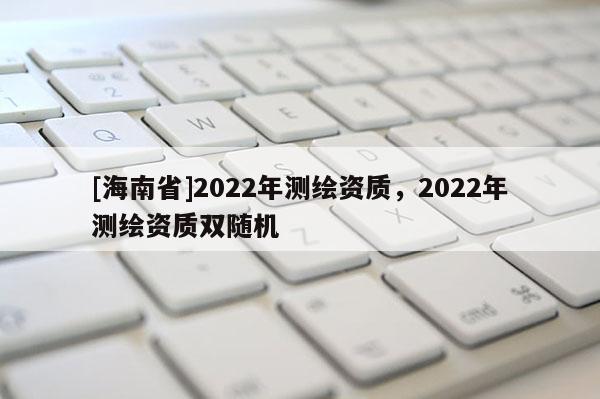[海南省]2022年測繪資質，2022年測繪資質雙隨機