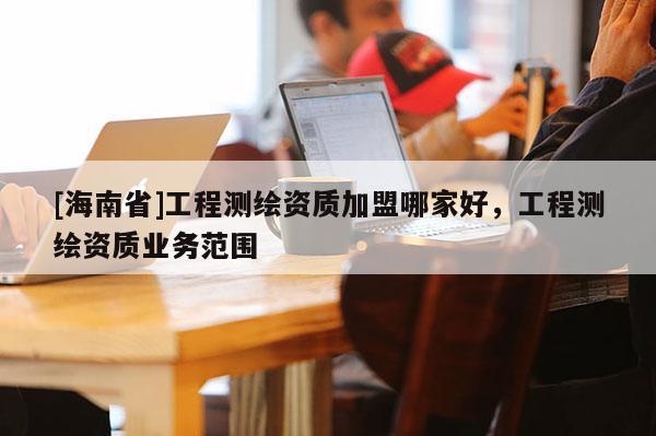[海南省]工程測繪資質(zhì)加盟哪家好，工程測繪資質(zhì)業(yè)務(wù)范圍