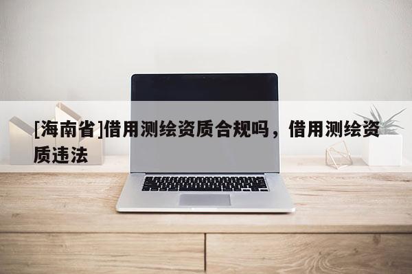 [海南省]借用測繪資質合規嗎，借用測繪資質違法