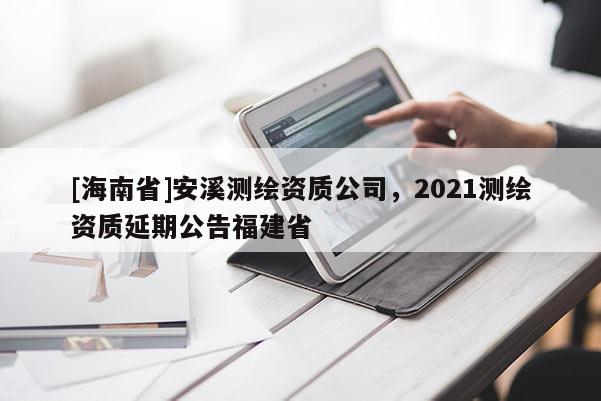 [海南省]安溪測繪資質公司，2021測繪資質延期公告福建省
