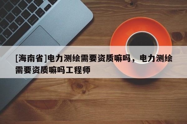 [海南省]電力測繪需要資質嘛嗎，電力測繪需要資質嘛嗎工程師