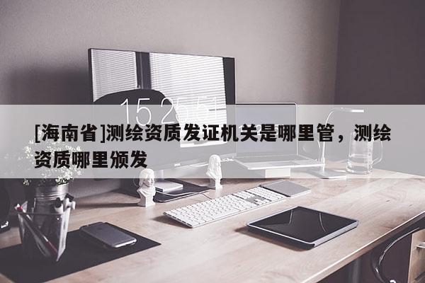 [海南省]測繪資質發證機關是哪里管，測繪資質哪里頒發