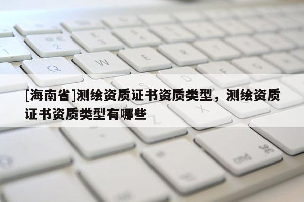 [海南省]測繪資質(zhì)證書資質(zhì)類型，測繪資質(zhì)證書資質(zhì)類型有哪些