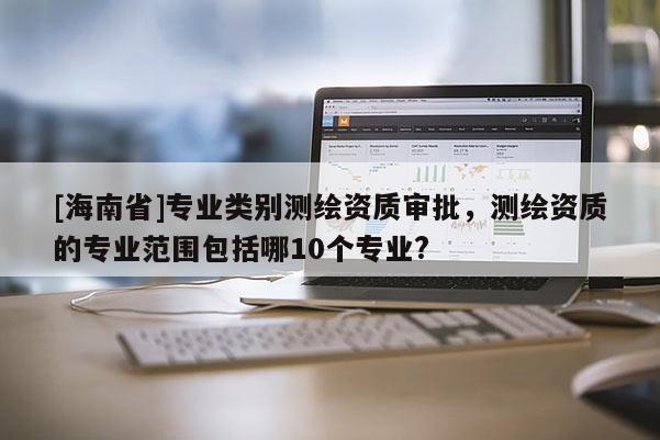 [海南省]專業類別測繪資質審批，測繪資質的專業范圍包括哪10個專業?