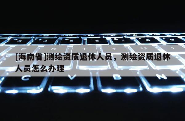 [海南省]測繪資質退休人員，測繪資質退休人員怎么辦理