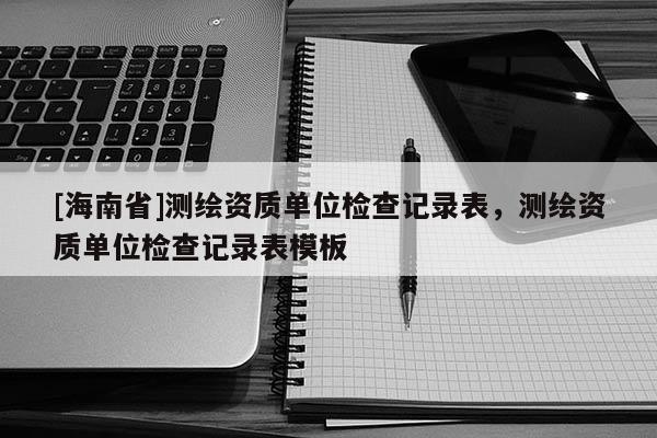 [海南省]測(cè)繪資質(zhì)單位檢查記錄表，測(cè)繪資質(zhì)單位檢查記錄表模板