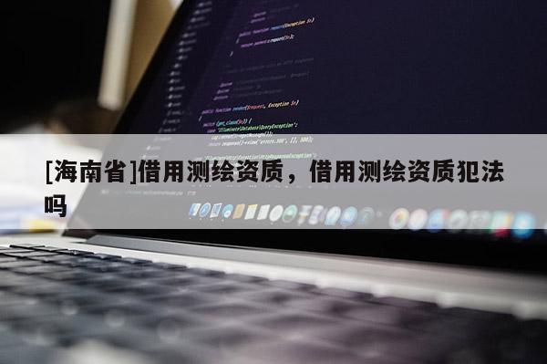 [海南省]借用測(cè)繪資質(zhì)，借用測(cè)繪資質(zhì)犯法嗎