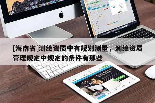 [海南省]測(cè)繪資質(zhì)中有規(guī)劃測(cè)量，測(cè)繪資質(zhì)管理規(guī)定中規(guī)定的條件有那些