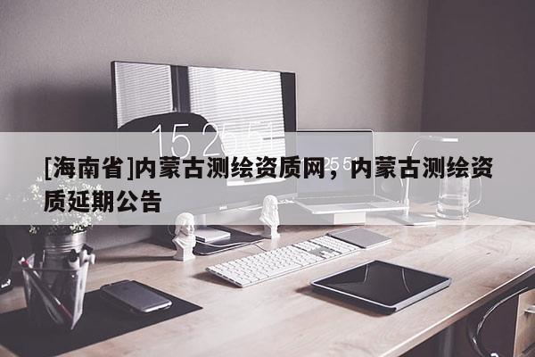 [海南省]內(nèi)蒙古測(cè)繪資質(zhì)網(wǎng)，內(nèi)蒙古測(cè)繪資質(zhì)延期公告