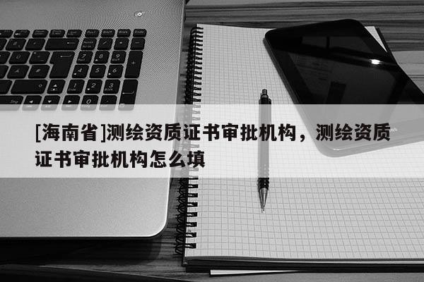[海南省]測(cè)繪資質(zhì)證書(shū)審批機(jī)構(gòu)，測(cè)繪資質(zhì)證書(shū)審批機(jī)構(gòu)怎么填