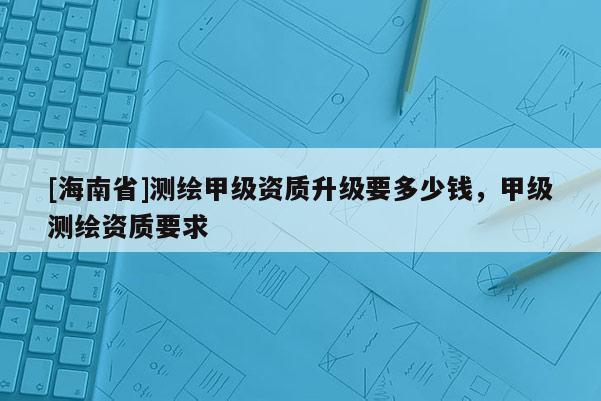[海南省]測繪甲級資質升級要多少錢，甲級測繪資質要求