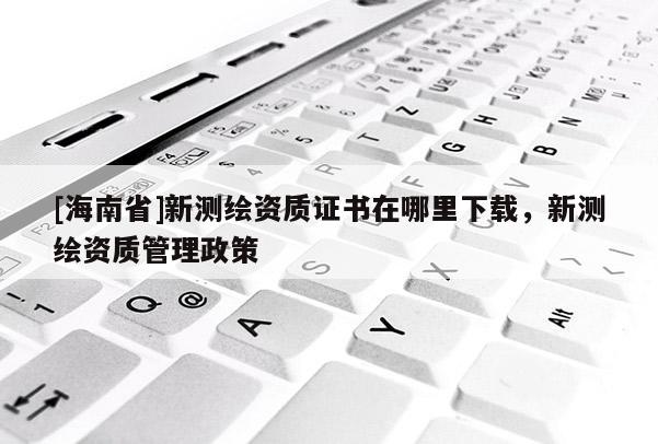 [海南省]新測(cè)繪資質(zhì)證書在哪里下載，新測(cè)繪資質(zhì)管理政策