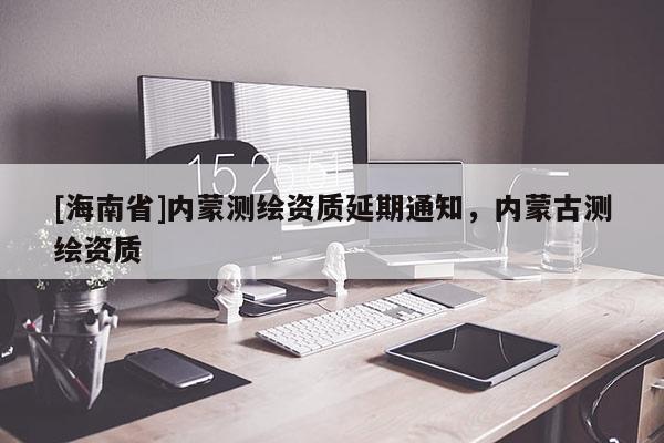 [海南省]內蒙測繪資質延期通知，內蒙古測繪資質