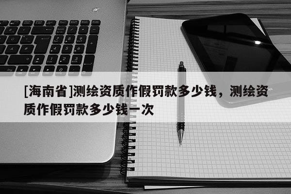 [海南省]測繪資質(zhì)作假罰款多少錢，測繪資質(zhì)作假罰款多少錢一次