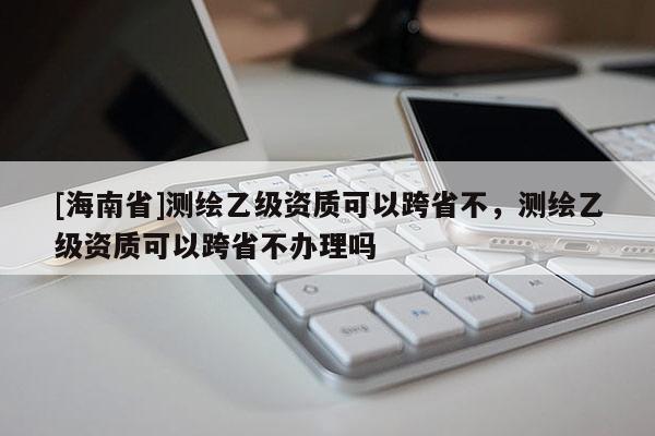 [海南省]測繪乙級資質可以跨省不，測繪乙級資質可以跨省不辦理嗎