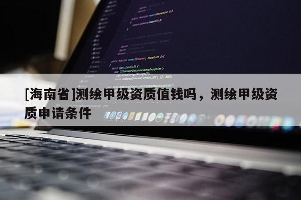 [海南省]測(cè)繪甲級(jí)資質(zhì)值錢嗎，測(cè)繪甲級(jí)資質(zhì)申請(qǐng)條件