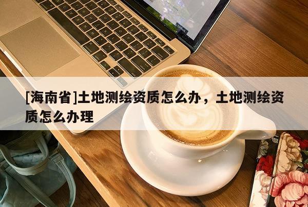 [海南省]土地測繪資質怎么辦，土地測繪資質怎么辦理
