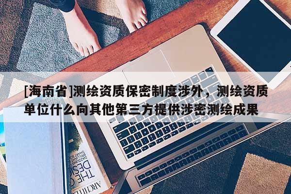 [海南省]測繪資質(zhì)保密制度涉外，測繪資質(zhì)單位什么向其他第三方提供涉密測繪成果