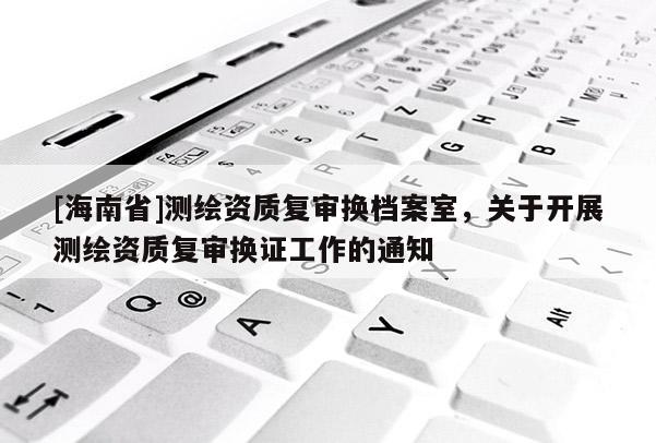 [海南省]測繪資質復審換檔案室，關于開展測繪資質復審換證工作的通知