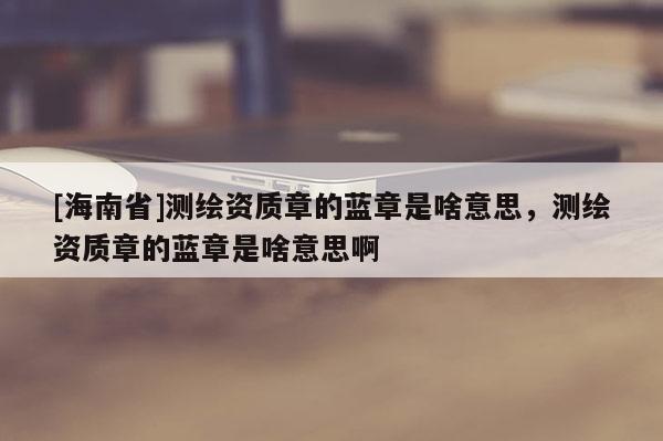 [海南省]測繪資質章的藍章是啥意思，測繪資質章的藍章是啥意思啊