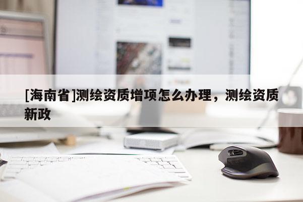 [海南省]測繪資質增項怎么辦理，測繪資質新政