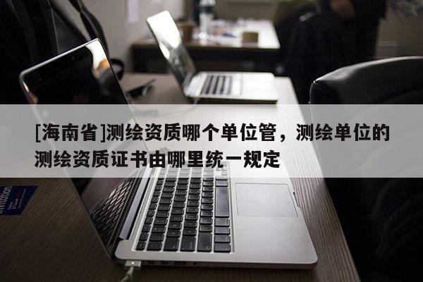 [海南省]測繪資質(zhì)哪個(gè)單位管，測繪單位的測繪資質(zhì)證書由哪里統(tǒng)一規(guī)定