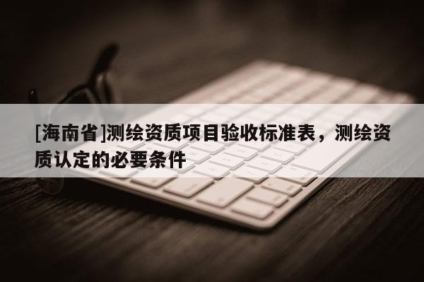 [海南省]測繪資質(zhì)項(xiàng)目驗(yàn)收標(biāo)準(zhǔn)表，測繪資質(zhì)認(rèn)定的必要條件