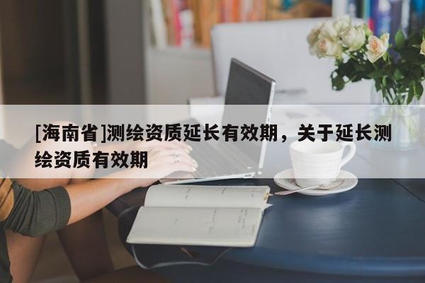 [海南省]測繪資質延長有效期，關于延長測繪資質有效期