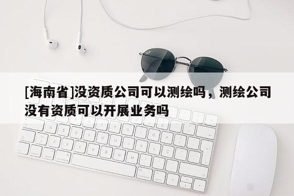 [海南省]沒資質公司可以測繪嗎，測繪公司沒有資質可以開展業務嗎