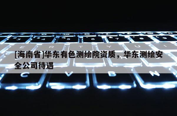 [海南省]華東有色測繪院資質(zhì)，華東測繪安全公司待遇