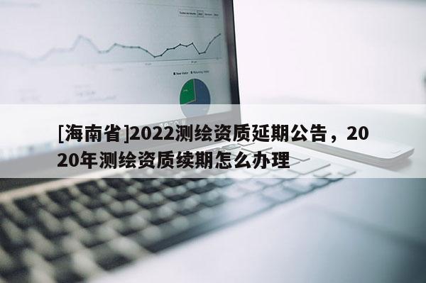 [海南省]2022測繪資質(zhì)延期公告，2020年測繪資質(zhì)續(xù)期怎么辦理