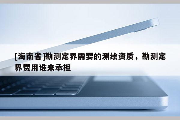 [海南省]勘測定界需要的測繪資質，勘測定界費用誰來承擔