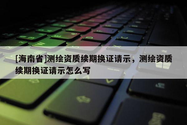 [海南省]測繪資質續期換證請示，測繪資質續期換證請示怎么寫